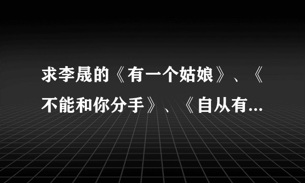 求李晟的《有一个姑娘》、《不能和你分手》、《自从有了你》 mp3的！！谢谢