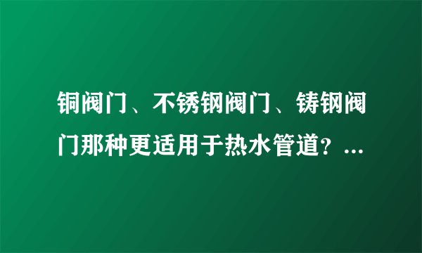 铜阀门、不锈钢阀门、铸钢阀门那种更适用于热水管道？那种价位更经济实惠？谢谢！