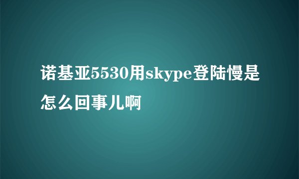 诺基亚5530用skype登陆慢是怎么回事儿啊