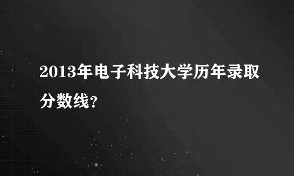 2013年电子科技大学历年录取分数线？