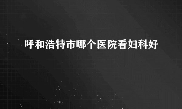 呼和浩特市哪个医院看妇科好