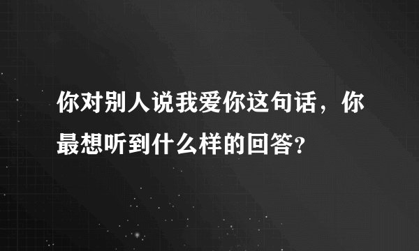 你对别人说我爱你这句话，你最想听到什么样的回答？