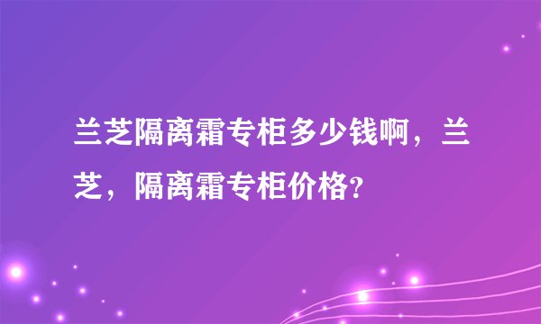 兰芝隔离霜专柜多少钱啊，兰芝，隔离霜专柜价格？