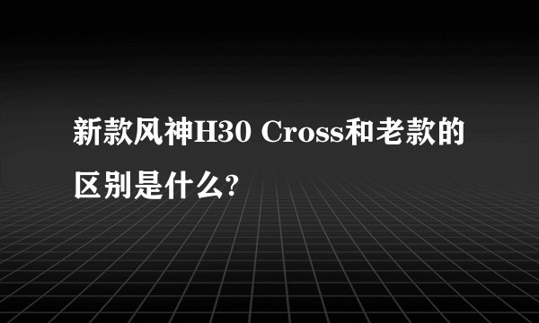 新款风神H30 Cross和老款的区别是什么?
