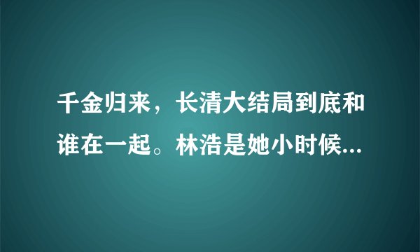 千金归来，长清大结局到底和谁在一起。林浩是她小时候那个吧？
