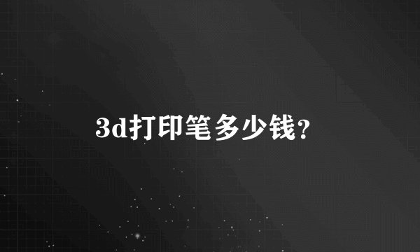 3d打印笔多少钱？