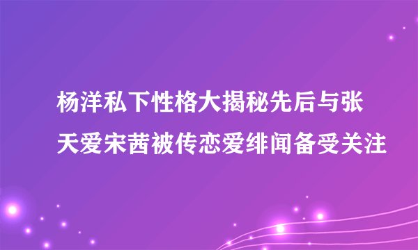 杨洋私下性格大揭秘先后与张天爱宋茜被传恋爱绯闻备受关注