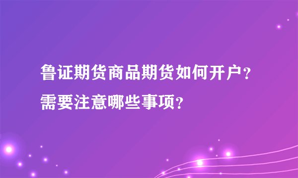 鲁证期货商品期货如何开户？需要注意哪些事项？