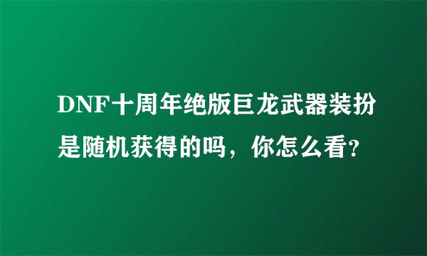 DNF十周年绝版巨龙武器装扮是随机获得的吗，你怎么看？