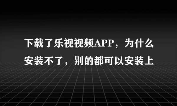 下载了乐视视频APP，为什么安装不了，别的都可以安装上