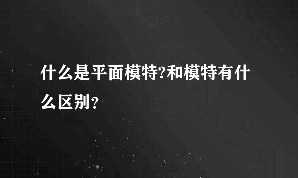 什么是平面模特?和模特有什么区别？