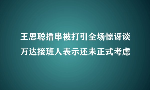 王思聪撸串被打引全场惊讶谈万达接班人表示还未正式考虑