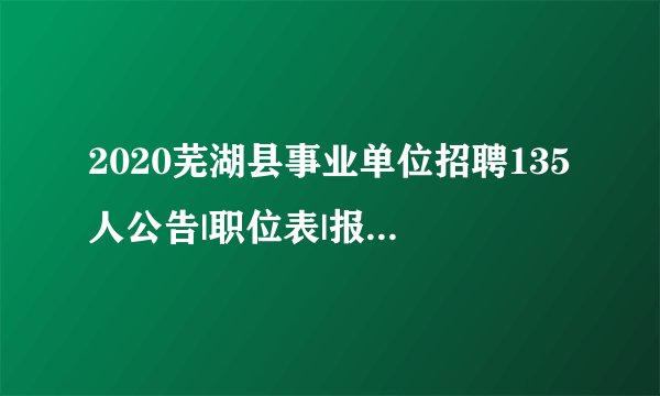 2020芜湖县事业单位招聘135人公告|职位表|报名入口等信息汇总