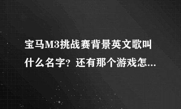 宝马M3挑战赛背景英文歌叫什么名字？还有那个游戏怎么玩 ？ 怎么只有一个图啊 开来开去还是那个样子