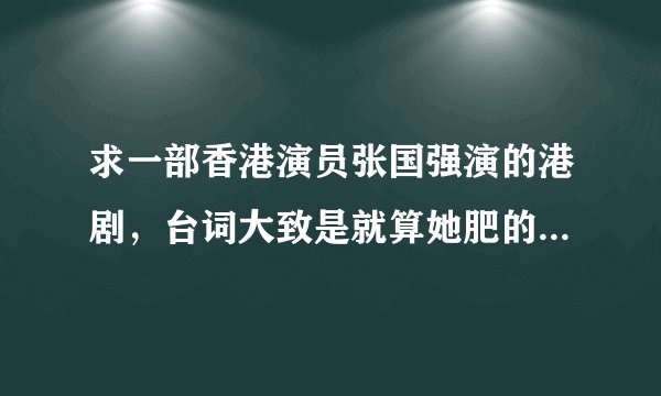 求一部香港演员张国强演的港剧，台词大致是就算她肥的像猪，我也依然爱她，这才是一个男人的当担。
