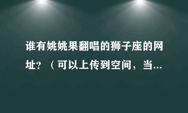 谁有姚姚果翻唱的狮子座的网址？（可以上传到空间，当背景音乐的）