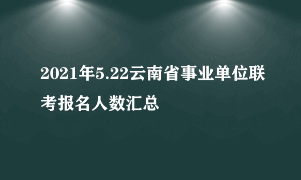 2021年5.22云南省事业单位联考报名人数汇总