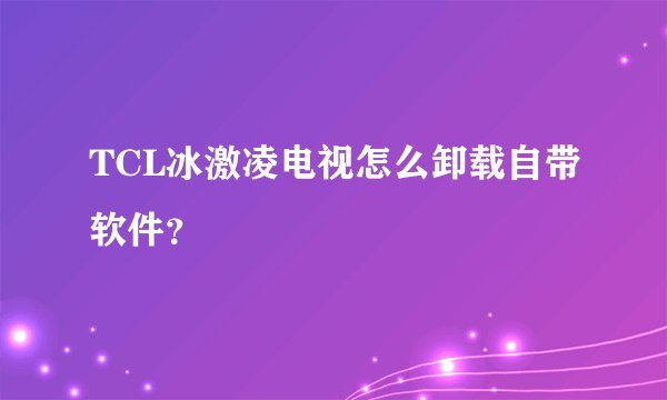 TCL冰激凌电视怎么卸载自带软件？