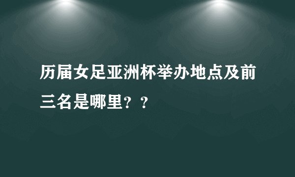 历届女足亚洲杯举办地点及前三名是哪里？？