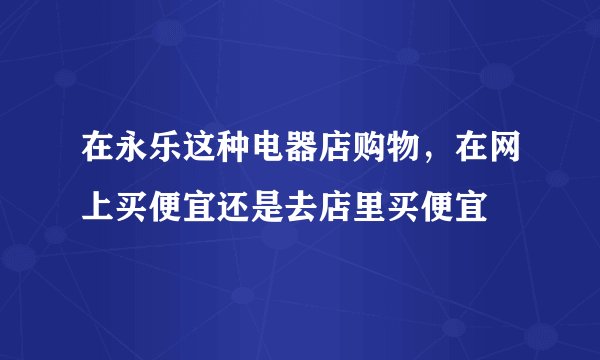 在永乐这种电器店购物，在网上买便宜还是去店里买便宜