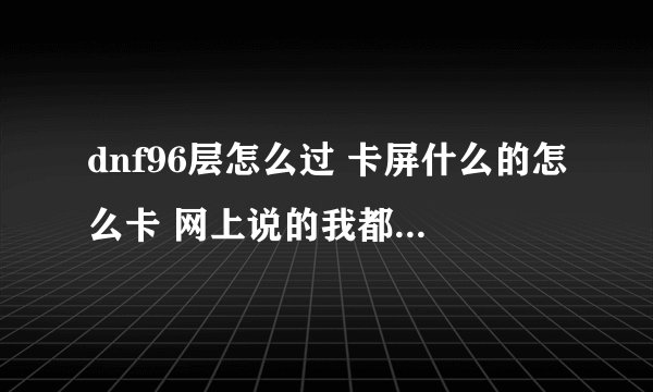 dnf96层怎么过 卡屏什么的怎么卡 网上说的我都用了 就是过不了 卡屏还是挨揍