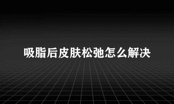 吸脂后皮肤松弛怎么解决