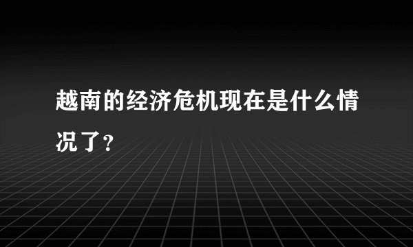 越南的经济危机现在是什么情况了？