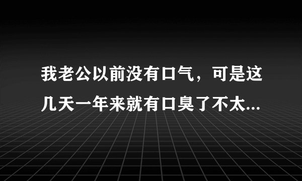 我老公以前没有口气，可是这几天一年来就有口臭了不太清楚是哪里出问题了