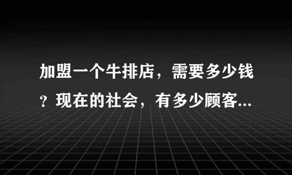 加盟一个牛排店，需要多少钱？现在的社会，有多少顾客可以消费的起？？？