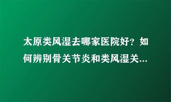 太原类风湿去哪家医院好？如何辨别骨关节炎和类风湿关节炎 ？
