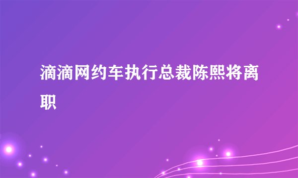 滴滴网约车执行总裁陈熙将离职