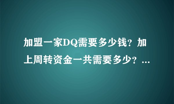 加盟一家DQ需要多少钱？加上周转资金一共需要多少？谢谢···