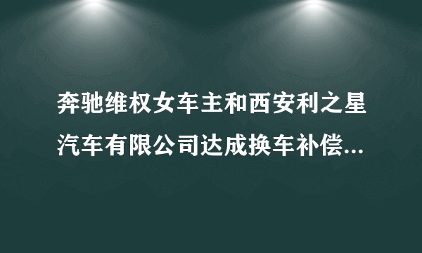 奔驰维权女车主和西安利之星汽车有限公司达成换车补偿等和解协议，涉事车辆有关质量问题已进入鉴定程序。你怎么看？