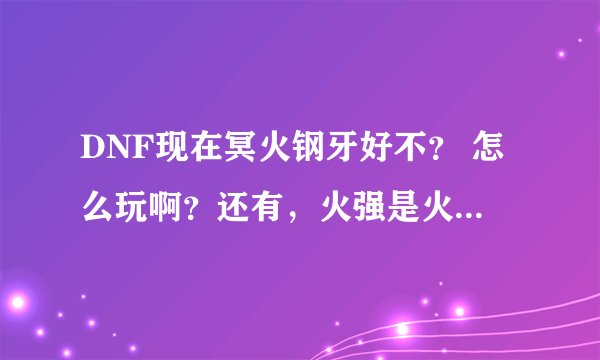 DNF现在冥火钢牙好不？ 怎么玩啊？还有，火强是火属性强化吗？
