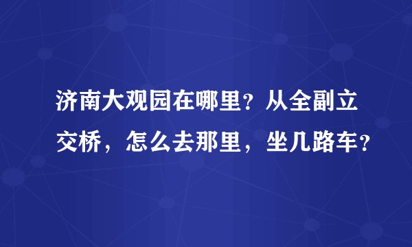 济南大观园在哪里？从全副立交桥，怎么去那里，坐几路车？