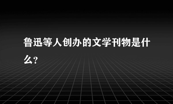 鲁迅等人创办的文学刊物是什么？