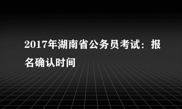 2017年湖南省公务员考试：报名确认时间