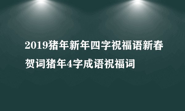 2019猪年新年四字祝福语新春贺词猪年4字成语祝福词