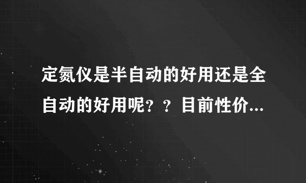 定氮仪是半自动的好用还是全自动的好用呢？？目前性价比比较高的是哪家公司的产品呢？？跪求~