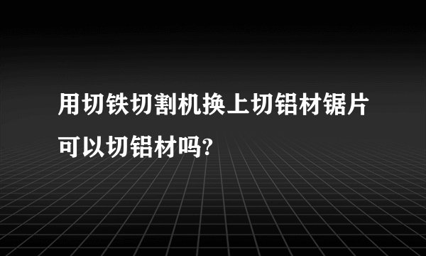 用切铁切割机换上切铝材锯片可以切铝材吗?