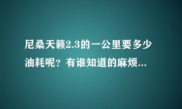 尼桑天籁2.3的一公里要多少油耗呢？有谁知道的麻烦告诉一下。不要官方数据我要实际的