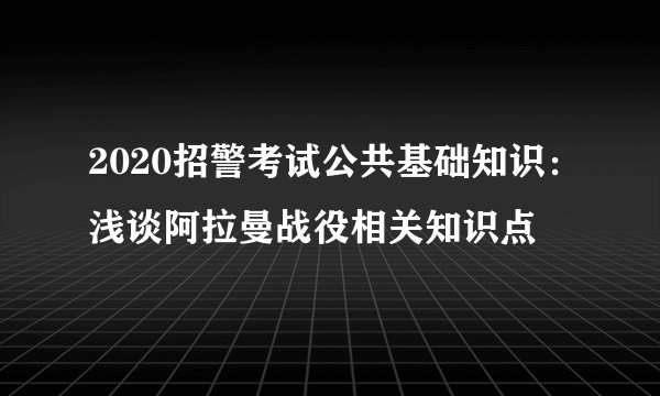 2020招警考试公共基础知识：浅谈阿拉曼战役相关知识点