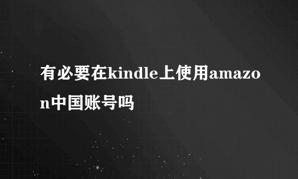 有必要在kindle上使用amazon中国账号吗