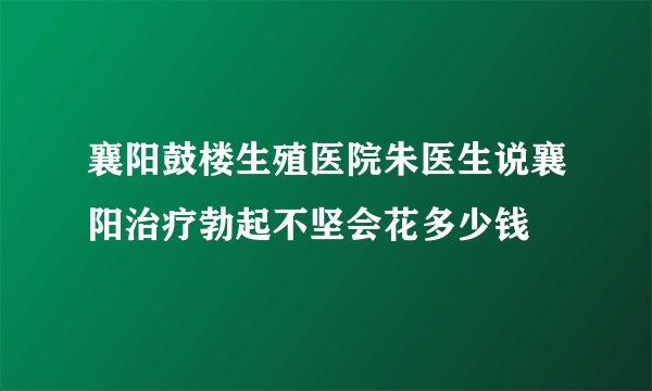 襄阳鼓楼生殖医院朱医生说襄阳治疗勃起不坚会花多少钱