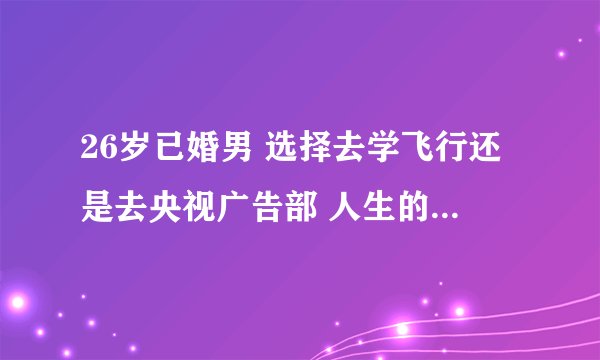 26岁已婚男 选择去学飞行还是去央视广告部 人生的分叉路 请智者帮我做出选择