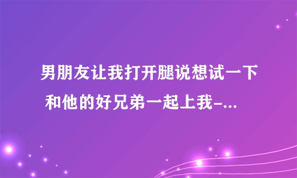 男朋友让我打开腿说想试一下 和他的好兄弟一起上我-情感口述