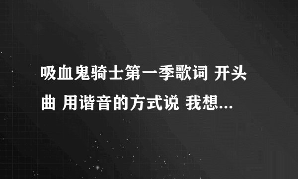 吸血鬼骑士第一季歌词 开头曲 用谐音的方式说 我想学这首歌 谢谢了 。。。感激不敬