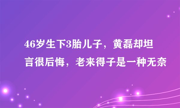 46岁生下3胎儿子，黄磊却坦言很后悔，老来得子是一种无奈