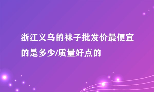 浙江义乌的袜子批发价最便宜的是多少/质量好点的