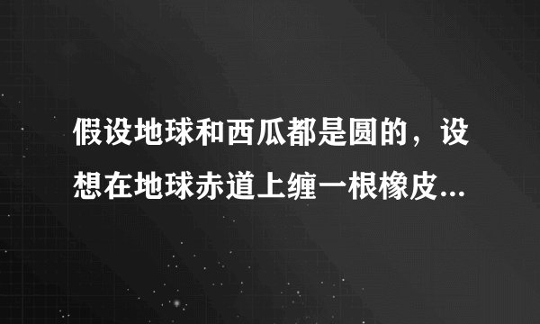 假设地球和西瓜都是圆的，设想在地球赤道上缠一根橡皮筋，同时在一个西瓜的最大横截面上也缠一根橡皮筋，如果将地球和西瓜的半径都加长1米，那么缠在地球和西瓜上的橡皮筋都将被拉长了，请问哪根橡皮筋被拉长的幅度大？